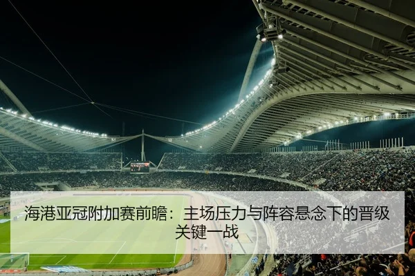 海港亚冠附加赛前瞻：主场压力与阵容悬念下的晋级关键一战